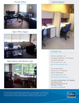 COLLIERS INTERNATIONAL | PITTSBURGH
Two Gateway Center
603 Stanwix Street, Suite 125
Pittsburgh, PA 15222
www.colliers.com/pittsburgh
Contact Us
PATRICK SENTNER SIOR
FOUNDING PRINCIPAL | PITTSBURGH
OCCUPIER SERVICES
412 321 4200 | EXT. 204
patrick.sentner@colliers.com
ALEXIS WILKERSON
ASSOCIATE | PITTSBURGH
OFFICE BROEKRAGE
412 321 4200 | EXT. 225
alexis.wilkerson@colliers.com
The information contained herein has been given to us by the owner of the property
or other sources we deem reliable. We have no reason to doubt its accuracy, but we
do not guarantee it. All information should be verified prior to purchase or lease.
Open Space with Natural Light
Open Office Space
Private Office Cubicle Spaces
 
