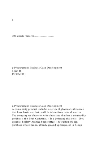 4
900 words required………………….
e-Procurement Business Case Development
Team B
ISCOM/361
e-Procurement Business Case Development
A commodity product includes a series of physical substances
that have basic use that could be taken from natural sources.
The company we chose to write about and that has a commodity
product is the Bean Company. It is a company that sells 100%
organic, healthy Arabica bean coffee. The customers can
purchase whole beans, already ground up beans, or in K-cup
 