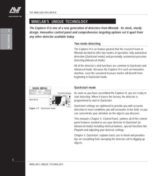 THE MINELAB EXPLORER II
4
INTRODUCTION
1
www.minelab.com
MINELAB’S UNIQUE TECHNOLOGY
The Explorer II is one of a new generation of detectors from Minelab. Its sleek, sturdy
design, innovative control panel and comprehensive targeting options set it apart from
any other detector available today.
MINELAB’S UNIQUE TECHNOLOGY
Two mode detecting
The Explorer II is so feature-packed that the research team at
Minelab decided to offer two modes of operation: fully automated
detection (Quickstart mode) and personally customized precision
detecting (Advanced mode).
All of the detector’s vital functions are common to Quickstart and
Advanced mode. Because the Explorer II is such an innovative
machine, even the seasoned treasure hunter will benefit from
beginning in Quickstart mode.
Quickstart mode
As soon as you have assembled the Explorer II, you are ready to
start detecting. When it leaves the factory, the detector is
programmed to start in Quickstart.
Quickstart settings are optimized to provide you with accurate
detection in most conditions you will encounter in the field, so you
can concentrate your attention on the objects you discover.
This manual’s Chapter 4: Control Panel, outlines all of the control
panel features needed to use your detector in Quickstart (or
Advanced mode) including shortcut buttons, special functions like
Pinpoint and adjusting your detector settings.
Chapter 5: Quickstart, explains basic use in detail and provides
tips on everything from sweeping the detector coil to digging up
objects.
Figure 1.1 Quickstart mode
Main Menu
Smartfind display
 