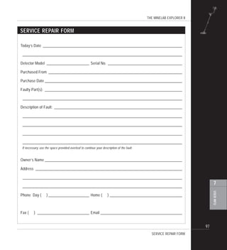 THE MINELAB EXPLORER II
97
USERINFO
7
Today’s Date ___________________________________________________________________________
______________________________________________________________________________________
Detector Model _______________________ Serial No. ________________________________________
Purchased From ________________________________________________________________________
Purchase Date __________________________________________________________________________
Faulty Part(s): __________________________________________________________________________
______________________________________________________________________________________
Description of Fault: _____________________________________________________________________
______________________________________________________________________________________
______________________________________________________________________________________
______________________________________________________________________________________
______________________________________________________________________________________
Owner’s Name __________________________________________________________________________
Address _______________________________________________________________________________
______________________________________________________________________________________
______________________________________________________________________________________
Phone Day ( ) ______________________ Home ( ) _______________________________________
Fax ( ) ____________________________ Email ____________________________________________
SERVICE REPAIR FORM
SERVICE REPAIR FORM
If necessary, use the space provided overleaf to continue your description of the fault.
 