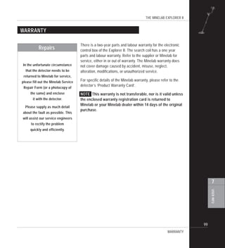 THE MINELAB EXPLORER II
99
USERINFO
7
WARRANTY
There is a two-year parts and labour warranty for the electronic
control box of the Explorer II. The search coil has a one year
parts and labour warranty. Refer to the supplier or Minelab for
service, either in or out of warranty. The Minelab warranty does
not cover damage caused by accident, misuse, neglect,
alteration, modifications, or unauthorized service.
For specific details of the Minelab warranty, please refer to the
detector’s ‘Product Warranty Card’.
NOTE This warranty is not transferable, nor is it valid unless
the enclosed warranty registration card is returned to
Minelab or your Minelab dealer within 14 days of the original
purchase.
WARRANTY
Repairs
In the unfortunate circumstance
that the detector needs to be
returned to Minelab for service,
please fill out the Minelab Service
Repair Form (or a photocopy of
the same) and enclose
it with the detector.
Please supply as much detail
about the fault as possible. This
will assist our service engineers
to rectify the problem
quickly and efficiently.
 