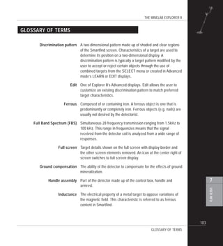 THE MINELAB EXPLORER II
103
USERINFO
7
Discrimination pattern A two-dimensional pattern made up of shaded and clear regions
of the Smartfind screen. Characteristics of a target are used to
determine its position on a two-dimensional display. A
discrimination pattern is typically a target pattern modified by the
user to accept or reject certain objects through the use of
combined targets from the SELECT menu or created in Advanced
mode’s LEARN or EDIT displays.
Edit One of Explorer II’s Advanced displays. Edit allows the user to
customize an existing discrimination pattern to match preferred
target characteristics.
Ferrous Composed of or containing iron. A ferrous object is one that is
predominantly or completely iron. Ferrous objects (e.g. nails) are
usually not desired by the detectorist.
Full Band Spectrum (FBS) Simultaneous 28 frequency transmission ranging from 1.5kHz to
100 kHz. This range in frequencies means that the signal
received from the detector coil is analyzed from a wide range of
responses.
Full screen Target details shown on the full screen with display border and
the other screen elements removed. An icon at the center right of
screen switches to full screen display.
Ground compensation The ability of the detector to compensate for the effects of ground
mineralization.
Handle assembly Part of the detector made up of the control box, handle and
armrest.
Inductance The electrical property of a metal target to oppose variations of
the magnetic field. This characteristic is referred to as ferrous
content in Smartfind.
GLOSSARY OF TERMS
GLOSSARY OF TERMS
 