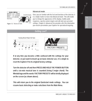 THE MINELAB EXPLORER II
INTRODUCTION
1
5
Advanced mode
Once you are familiar with the feel and functions of the detector, it
is a simple matter to move into Advanced mode. This will enable
you to change the appearance of the display, modify audio
responses, specify custom targets and edit and save personal
settings. Chapter 6: Advanced Use provides all of the information
you need to personalize your Explorer for specialized targeting.
MINELAB’S UNIQUE TECHNOLOGY
If at any time you become a little confused with the settings for your
detector, or just want to brush up on basic detector use, it is simple to
reset the Explorer II to its original factory settings.
Turn the detector off and then PRESS AND HOLD THE POWER BUTTON
until a six-note musical tune is sounded (rising C-major chord). The
Minelab logo and the words ‘FACTORYPRESETS’will be briefly displayed
on the screen (as shown above).
This will return you to the original Quickstart mode settings. You can
resume basic detecting or make selections from the Main Menu.
Getting Lost?
Factory Reset Power On Tune
Main Menu
Smartfind display
Figure 1.2 Advanced mode
 
