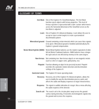 THE MINELAB EXPLORER II
104
USERINFO
7
www.minelab.com
GLOSSARY OF TERMS
GLOSSARY OF TERMS
Iron Mask One of the Explorer II’s Smartfind displays. The Iron Mask
function rejects objects with ferrous properties. This level of
ferrous rejection is represented with a dark ‘curtain’ which moves
across the horizontal dimension of the Smartfind screen as the
Iron Mask is adjusted.
Learn One of Explorer II’s Advanced displays. Learn allows the user to
accept or reject certain targets to create a personalized
discrimination pattern.
Mineralized ground Ground containing certain minerals which can cause false signals
to be given. Mineralized ground is handled automatically by the
Explorer’s ground compensation.
Nickel Metal Hydride (NiMH) Nickel Metal Hydride batteries are the modern equivalent of older
NiCad (Nickel Cadmium) batteries. NiMH batteries have a longer
life-span and are not affected by memory to the same degree.
Non-ferrous Not containing iron. Non-ferrous objects or non-magnetic metals
(such as silver or copper coins, gold jewelry, etc).
Pinpoint Function allowing an object to be precisely located. Pinpoint
overrides the automatic motion detection and discrimination
settings of the Explorer II.
Quickstart mode The Explorer II’s basic operating mode.
Recovery Recovery, one of the Explorer II’s Advanced options, allows the
user to modify the way the discrimination process works and
affects the audio and display responses to target characteristics.
Response The signal or audible indication of a target. Also a menu affecting
the audio response of the detector.
Search coil The search coil is the circular plate swept across the ground
surface during detecting. It transmits electromagnetic signals into
the ground and receives the response.
 