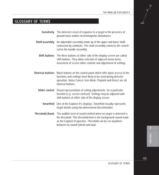 THE MINELAB EXPLORER II
105
USERINFO
7
GLOSSARY OF TERMS
GLOSSARY OF TERMS
Sensitivity The detector’s level of response to a target in the presence of
ground noise and/or electromagnetic disturbance.
Shaft assembly An adjustable assembly made up of the upper and lower shaft
connected by camlocks. The shaft assembly connects the search
coil to the handle assembly.
Shift buttons The three buttons at either side of the display screen are called
shift buttons. They allow selection of adjacent menu items,
movement of screen slider controls and adjustment of settings.
Shortcut buttons Black buttons on the control panel which offer quick access to the
functions and settings most likely to be used during detector
operation. Noise Cancel, Iron Mask, Pinpoint and Detect are all
shortcut buttons.
Slider control Visual representation of setting adjustments for a particular
function (e.g. screen contrast). Settings may be adjusted with
shift buttons at either side of the display screen.
Smartfind One of the Explorer II’s displays. Smartfind visually represents
target details using two-dimensional discrimination.
Threshold (hum) The audible level of sound emitted when no target is detected is
the threshold. This threshold hum is the background sound made
as the Explorer II operates. Threshold can be set anywhere
between no sound (silent) and loud.
 