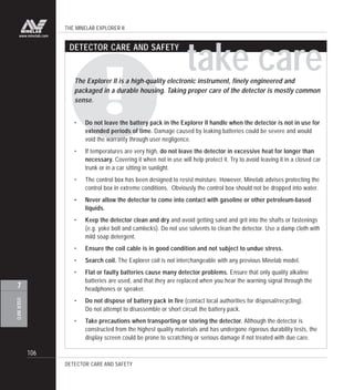 THE MINELAB EXPLORER II
106
USERINFO
7
www.minelab.com
take careThe Explorer II is a high-quality electronic instrument, finely engineered and
packaged in a durable housing. Taking proper care of the detector is mostly common
sense.
• Do not leave the battery pack in the Explorer II handle when the detector is not in use for
extended periods of time. Damage caused by leaking batteries could be severe and would
void the warranty through user negligence.
• If temperatures are very high, do not leave the detector in excessive heat for longer than
necessary. Covering it when not in use will help protect it. Try to avoid leaving it in a closed car
trunk or in a car sitting in sunlight.
• The control box has been designed to resist moisture. However, Minelab advises protecting the
control box in extreme conditions. Obviously the control box should not be dropped into water.
• Never allow the detector to come into contact with gasoline or other petroleum-based
liquids.
• Keep the detector clean and dry and avoid getting sand and grit into the shafts or fastenings
(e.g. yoke bolt and camlocks). Do not use solvents to clean the detector. Use a damp cloth with
mild soap detergent.
• Ensure the coil cable is in good condition and not subject to undue stress.
• Search coil. The Explorer coil is not interchangeable with any previous Minelab model.
• Flat or faulty batteries cause many detector problems. Ensure that only quality alkaline
batteries are used, and that they are replaced when you hear the warning signal through the
headphones or speaker.
• Do not dispose of battery pack in fire (contact local authorities for disposal/recycling).
Do not attempt to disassemble or short circuit the battery pack.
• Take precautions when transporting or storing the detector. Although the detector is
constructed from the highest quality materials and has undergone rigorous durability tests, the
display screen could be prone to scratching or serious damage if not treated with due care.
DETECTOR CARE AND SAFETY
DETECTOR CARE AND SAFETY
 