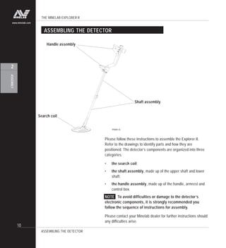THE MINELAB EXPLORER II
10
ASSEMBLY
2
www.minelab.com
ASSEMBLING THE DETECTOR
ASSEMBLING THE DETECTOR
Handle assembly
Shaft assembly
Search coil
Please follow these instructions to assemble the Explorer II.
Refer to the drawings to identify parts and how they are
positioned. The detector’s components are organized into three
categories:
• the search coil;
• the shaft assembly, made up of the upper shaft and lower
shaft;
• the handle assembly, made up of the handle, armrest and
control box.
NOTE To avoid difficulties or damage to the detector’s
electronic components, it is strongly recommended you
follow the sequence of instructions for assembly.
Please contact your Minelab dealer for further instructions should
any difficulties arise.
P0591-A
 