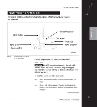 THE MINELAB EXPLORER II
11
ASSEMBLY
2
Connecting the search coil to the lower shaft
Figure 2.1–2.3
CAUTION DO NOT attempt to disconnect the coil cable
where it enters the search coil itself. They are shipped
pre-assembled and any attempt to disconnect will void your
detector warranty.
To attach the search coil to the lower shaft:
STEP 1 Place the search coil on a flat surface close to the coil
yoke.
STEP 2 (Figure 2.2, following page) Plug the two black plastic
washers into the recesses provided on either side of the
coil yoke.
CONNECTING THE SEARCH COIL
The search coil transmits electromagnetic signals into the ground and receives
the response.
CONNECTING THE SEARCH COIL
Figure 2.1 Connecting the search coil
to the lower shaft
(Continued next page)
Rubber Washer
Yoke Nut
Coil Yoke
Search Coil
Yoke BracketYoke Bolt
Coil Cable
P0608-A
 
