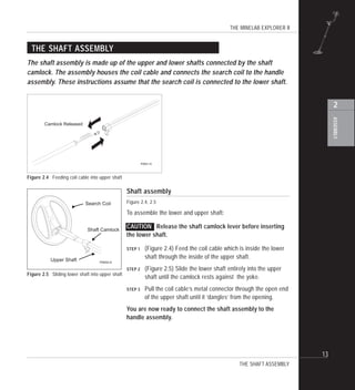 THE MINELAB EXPLORER II
13
ASSEMBLY
2
THE SHAFT ASSEMBLY
The shaft assembly is made up of the upper and lower shafts connected by the shaft
camlock. The assembly houses the coil cable and connects the search coil to the handle
assembly. These instructions assume that the search coil is connected to the lower shaft.
Shaft assembly
Figure 2.4, 2.5
To assemble the lower and upper shaft:
CAUTION Release the shaft camlock lever before inserting
the lower shaft.
STEP 1 (Figure 2.4) Feed the coil cable which is inside the lower
shaft through the inside of the upper shaft.
STEP 2 (Figure 2.5) Slide the lower shaft entirely into the upper
shaft until the camlock rests against the yoke.
STEP 3 Pull the coil cable’s metal connector through the open end
of the upper shaft until it ‘dangles’ from the opening.
You are now ready to connect the shaft assembly to the
handle assembly.
THE SHAFT ASSEMBLY
Figure 2.4 Feeding coil cable into upper shaft
Figure 2.5 Sliding lower shaft into upper shaft
Search Coil
Shaft Camlock
Upper Shaft P0602-A
Camlock Released
P0601-A
 