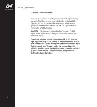 THE MINELAB EXPLORER II
II
www.minelab.com
© Minelab Electronics Pty Ltd
This document contains proprietary information which is protected by
copyright. Apart from any use as permitted under the Copyright Act
1968, no part may be reproduced by any process without written
permission from Minelab Electronics Pty Ltd, 118 Hayward Avenue,
Torrensville, SA 5031, Australia.
WARNING. This document contains Minelab Electronics Pty Ltd
rights, technical data or restricted rights data, or both. Patents and
trademarks apply.
Since there may be a range of options available in this detector
type, equipment may vary according to the model or items ordered
with your detector. Certain descriptions and illustrations may differ
(in this manual) from the exact model that you purchased. In
addition, Minelab reserve the right to respond to ongoing technical
progress by introducing changes in design, equipment and
technical features at any time.
 