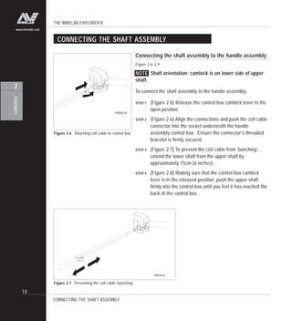 THE MINELAB EXPLORER II
14
ASSEMBLY
2
www.minelab.com
Connecting the shaft assembly to the handle assembly
Figure 2.6–2.9
NOTE Shaft orientation: camlock is on lower side of upper
shaft.
To connect the shaft assembly to the handle assembly:
STEP 1 (Figure 2.6) Release the control box camlock lever to the
open position.
STEP 2 (Figure 2.6) Align the connections and push the coil cable
connector into the socket underneath the handle
assembly control box. Ensure the connector’s threaded
bracelet is firmly secured.
STEP 3 (Figure 2.7) To prevent the coil cable from ‘bunching’,
extend the lower shaft from the upper shaft by
approximately 15cm (6 inches).
STEP 4 (Figure 2.8) Making sure that the control box camlock
lever is in the released position, push the upper shaft
firmly into the control box until you feel it has reached the
back of the control box.
CONNECTING THE SHAFT ASSEMBLY
CONNECTING THE SHAFT ASSEMBLY
Figure 2.6 Attaching coil cable to control box
Figure 2.7 Preventing the coil cable ‘bunching’
P0597-A
P0614-A
 