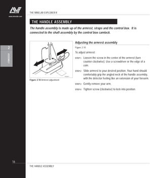 THE MINELAB EXPLORER II
16
ASSEMBLY
2
www.minelab.com
Adjusting the armrest assembly
Figure 2.10
To adjust armrest:
STEP 1 Loosen the screw in the center of the armrest (turn
counter-clockwise). Use a screwdriver or the edge of a
coin.
STEP 2 Slide armrest to your desired position. Your hand should
comfortably grip the angled neck of the handle assembly,
with the detector feeling like an extension of your forearm.
STEP 3 Gently remove your arm.
STEP 4 Tighten screw (clockwise) to lock into position.
Figure 2.10 Armrest adjustment
THE HANDLE ASSEMBLY
The handle assembly is made up of the armrest, straps and the control box. It is
connected to the shaft assembly by the control box camlock.
THE HANDLE ASSEMBLY
P0268-C
 