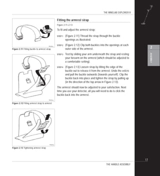 THE MINELAB EXPLORER II
17
ASSEMBLY
2Figure 2.11 Fitting buckle to armrest strap
Figure 2.12 Fitting armrest strap to armrest
Figure 2.13 Tightening armrest strap
Fitting the armrest strap
Figure 2.11–2.13
To fit and adjust the armrest strap:
STEP 1 (Figure 2.11) Thread the strap through the buckle
openings as illustrated.
STEP 2 (Figure 2.12) Clip both buckles into the openings at each
outer side of the armrest.
STEP 3 Test by sliding your arm underneath the strap and resting
your forearm on the armrest (which should be adjusted to
a comfortable setting).
STEP 4 (Figure 2.13) Loosen strap by tilting the edge of the
buckle out to release it from the armrest. Undo the velcro
and pull the buckle outwards (towards yourself). Clip the
buckle back into place and tighten the strap by pulling up
(in the direction of the top arrow in Figure 2.13).
The armrest should now be adjusted to your satisfaction. Next
time you use your detector, all you will need to do is click the
buckle back into the armrest.
THE HANDLE ASSEMBLY
 