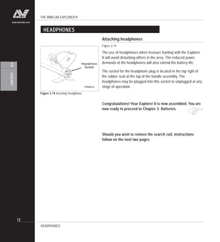THE MINELAB EXPLORER II
18
ASSEMBLY
2
www.minelab.com
HEADPHONES
Figure 2.14 Inserting headphone
Attaching headphones
Figure 2.14
The use of headphones when treasure hunting with the Explorer
II will avoid disturbing others in the area. The reduced power
demands of the headphones will also extend the battery life.
The socket for the headphone plug is located in the top right of
the rubber seal at the top of the handle assembly. The
headphones may be plugged into this socket or unplugged at any
stage of operation.
Congratulations! Your Explorer II is now assembled. You are
now ready to proceed to Chapter 3: Batteries.
Should you wish to remove the search coil, instructions
follow on the next two pages.
"
HEADPHONES
Headphone
Socket
P0595-A
 
