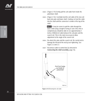 THE MINELAB EXPLORER II
20
ASSEMBLY
2
www.minelab.com
STEP 4 (Figure 2.15) Gently pull the coil cable from inside the
yoke/lower shaft.
STEP 5 (Figure 2.16). Carefully feed the coil cable of the new coil
back into yoke and lower shaft. Continue to feed the cable
into the shaft unitl the connector is visible at the top of the
shaft.
NOTE : It may be easier to pull the cable through the
lower shaft using a length of string or cord. Once this is
completed you should be able to see approximately 4
inches (100mm) of cable between the coil yoke and the
search coil. This is the slack necessary to allow
adjustment to the angle of the search coil.
STEP 6 Re-attach the yoke and the search coil. Be careful not to
damage the thread of the nut by over-tightening. See
Figure 2.2 and 2.3.
STEP 7 Reconnect cable to control box (as directed in
Connecting the shaft assembly, page 16).
REPLACING AND FITTING THE SEARCH COIL
Figure 2.16 Removing the coil cable
Pull Coil Cable
up inside of
yoke/shaft
P0613-A
 