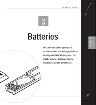 THE MINELAB EXPLORER II
21
BATTERIES
3
3
Batteries
The Explorer II can be powered by
alkaline batteries or a rechargeable Nickel
Metal Hydride (NiMH) battery pack. This
chapter provides details on battery
installation, use and performance.
 