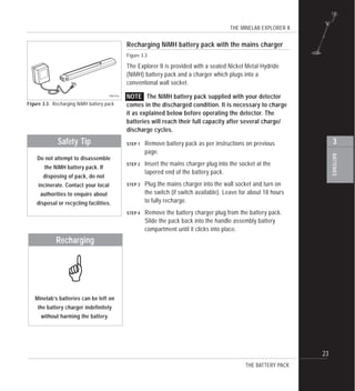 THE MINELAB EXPLORER II
23
BATTERIES
3
Recharging NiMH battery pack with the mains charger
Figure 3.3
The Explorer II is provided with a sealed Nickel Metal Hydride
(NiMH) battery pack and a charger which plugs into a
conventional wall socket.
NOTE The NiMH battery pack supplied with your detector
comes in the discharged condition. It is necessary to charge
it as explained below before operating the detector. The
batteries will reach their full capacity after several charge/
discharge cycles.
STEP 1 Remove battery pack as per instructions on previous
page.
STEP 2 Insert the mains charger plug into the socket at the
tapered end of the battery pack.
STEP 3 Plug the mains charger into the wall socket and turn on
the switch (if switch available). Leave for about 18 hours
to fully recharge.
STEP 4 Remove the battery charger plug from the battery pack.
Slide the pack back into the handle assembly battery
compartment until it clicks into place.
Figure 3.3 Recharging NiMH battery pack
THE BATTERY PACK
Do not attempt to disassemble
the NiMH battery pack. If
disposing of pack, do not
incinerate. Contact your local
authorities to enquire about
disposal or recycling facilities.
Safety Tip
Minelab’s batteries can be left on
the battery charger indefinitely
without harming the battery.
Recharging
!
 