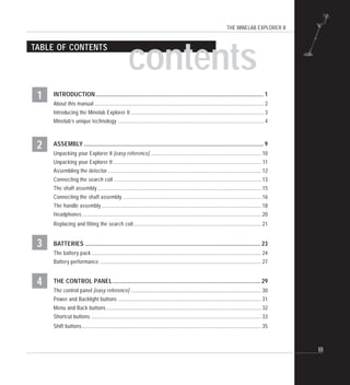 THE MINELAB EXPLORER II
III
TABLE OF CONTENTS
INTRODUCTION.................................................................................................................... 1
About this manual ................................................................................................................................... 2
Introducing the Minelab Explorer II ....................................................................................................... 3
Minelab’s unique technology ................................................................................................................. 4
ASSEMBLY ............................................................................................................................ 9
Unpacking your Explorer II [easy reference] ...................................................................................... 10
Unpacking your Explorer II................................................................................................................... 11
Assembling the detector....................................................................................................................... 12
Connecting the search coil .................................................................................................................. 13
The shaft assembly............................................................................................................................... 15
Connecting the shaft assembly ........................................................................................................... 16
The handle assembly............................................................................................................................ 18
Headphones........................................................................................................................................... 20
Replacing and fitting the search coil................................................................................................... 21
BATTERIES ......................................................................................................................... 23
The battery pack ................................................................................................................................... 24
Battery performance ............................................................................................................................. 27
THE CONTROL PANEL...................................................................................................... 29
The control panel [easy reference] ..................................................................................................... 30
Power and Backlight buttons ............................................................................................................... 31
Menu and Back buttons ........................................................................................................................ 32
Shortcut buttons .................................................................................................................................... 33
Shift buttons........................................................................................................................................... 35
contents
3
4
2
1
 