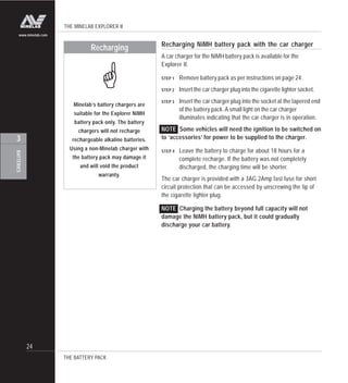 THE MINELAB EXPLORER II
24
BATTERIES
3
www.minelab.com
Minelab’s battery chargers are
suitable for the Explorer NiMH
battery pack only. The battery
chargers will not recharge
rechargeable alkaline batteries.
Using a non-Minelab charger with
the battery pack may damage it
and will void the product
warranty.
Recharging
!
THE BATTERY PACK
Recharging NiMH battery pack with the car charger
A car charger for the NiMH battery pack is available for the
Explorer II.
STEP 1 Remove battery pack as per instructions on page 24.
STEP 2 Insert the car charger plug into the cigarette lighter socket.
STEP 3 Insert the car charger plug into the socket at the tapered end
of the battery pack. A small light on the car charger
illuminates indicating that the car charger is in operation.
NOTE Some vehicles will need the ignition to be switched on
to ‘accessories’ for power to be supplied to the charger.
STEP 4 Leave the battery to charge for about 18 hours for a
complete recharge. If the battery was not completely
discharged, the charging time will be shorter.
The car charger is provided with a 3AG 2Amp fast fuse for short
circuit protection that can be accessed by unscrewing the tip of
the cigarette lighter plug.
NOTE Charging the battery beyond full capacity will not
damage the NiMH battery pack, but it could gradually
discharge your car battery.
 