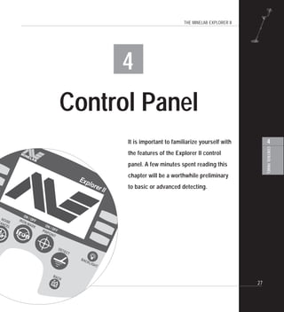 THE MINELAB EXPLORER II
27
4
CONTROLPANEL
4
Control Panel
It is important to familiarize yourself with
the features of the Explorer II control
panel. A few minutes spent reading this
chapter will be a worthwhile preliminary
to basic or advanced detecting.
 
