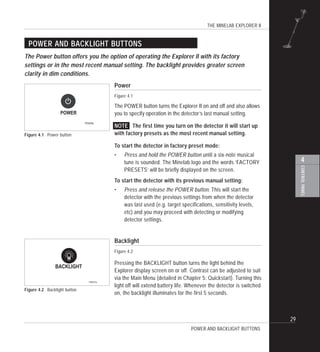 THE MINELAB EXPLORER II
29
4
CONTROLPANEL
Power
Figure 4.1
The POWER button turns the Explorer II on and off and also allows
you to specify operation in the detector’s last manual setting.
NOTE The first time you turn on the detector it will start up
with factory presets as the most recent manual setting.
To start the detector in factory preset mode:
• Press and hold the POWER button until a six-note musical
tune is sounded. The Minelab logo and the words ‘FACTORY
PRESETS’ will be briefly displayed on the screen.
To start the detector with its previous manual setting:
• Press and release the POWER button. This will start the
detector with the previous settings from when the detector
was last used (e.g. target specifications, sensitivity levels,
etc) and you may proceed with detecting or modifying
detector settings.
Backlight
Figure 4.2
Pressing the BACKLIGHT button turns the light behind the
Explorer display screen on or off. Contrast can be adjusted to suit
via the Main Menu (detailed in Chapter 5: Quickstart). Turning this
light off will extend battery life. Whenever the detector is switched
on, the backlight illuminates for the first 5 seconds.
POWER AND BACKLIGHT BUTTONS
Figure 4.1 Power button
The Power button offers you the option of operating the Explorer II with its factory
settings or in the most recent manual setting. The backlight provides greater screen
clarity in dim conditions.
POWER AND BACKLIGHT BUTTONS
Figure 4.2 Backlight button
POWER
P0400b
BACKLIGHT
P0401b
 