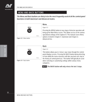 THE MINELAB EXPLORER II
30
CONTROLPANEL
4
www.minelab.com
Figure 4.3 Menu button
MENU AND BACK BUTTONS
The Menu and Back buttons are likely to be the most frequently used of all the control panel
functions in both Quickstart and Advanced modes.
Menu
Figure 4.3
Pressing the MENU button at any stage of detector operation will
bring up the Main Menu screen. This allows access to the various
operational settings of the Explorer II. This manual covers Menu
options in detail in Chapter 5: Quickstart and Chapter 6:
Advanced Use.
Back
Figure 4.4
This button allows you to ‘retrace’ your steps through the control
panel display screens. Pressing the BACK button during detecting
or from within the menu structures will take you back one step in
the history of control panel use. This button will typically be used
when selecting or customizing settings within various menu
categories.
NOTE The BACK button will only retrace the last 3 steps.
MENU AND BACK BUTTONS
Figure 4.4 Back button
 