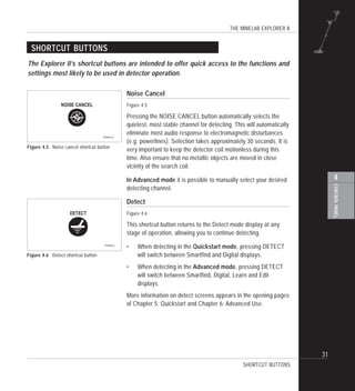 THE MINELAB EXPLORER II
31
4
CONTROLPANEL
Noise Cancel
Figure 4.5
Pressing the NOISE CANCEL button automatically selects the
quietest, most stable channel for detecting. This will automatically
eliminate most audio response to electromagnetic disturbances
(e.g. powerlines). Selection takes approximately 30 seconds. It is
very important to keep the detector coil motionless during this
time. Also ensure that no metallic objects are moved in close
vicinity of the search coil.
In Advanced mode it is possible to manually select your desired
detecting channel.
Detect
Figure 4.6
This shortcut button returns to the Detect mode display at any
stage of operation, allowing you to continue detecting.
• When detecting in the Quickstart mode, pressing DETECT
will switch between Smartfind and Digital displays.
• When detecting in the Advanced mode, pressing DETECT
will switch between Smartfind, Digital, Learn and Edit
displays.
More information on detect screens appears in the opening pages
of Chapter 5: Quickstart and Chapter 6: Advanced Use.
SHORTCUT BUTTONS
The Explorer II’s shortcut buttons are intended to offer quick access to the functions and
settings most likely to be used in detector operation.
SHORTCUT BUTTONS
Figure 4.5 Noise cancel shortcut button
Figure 4.6 Detect shortcut button
 