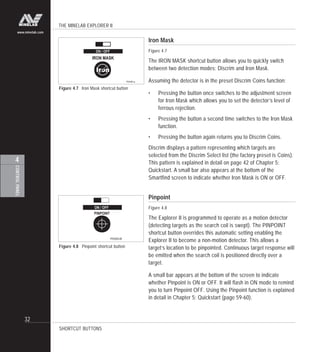 THE MINELAB EXPLORER II
32
CONTROLPANEL
4
www.minelab.com
Iron Mask
Figure 4.7
The IRON MASK shortcut button allows you to quickly switch
between two detection modes: Discrim and Iron Mask.
Assuming the detector is in the preset Discrim Coins function:
• Pressing the button once switches to the adjustment screen
for Iron Mask which allows you to set the detector’s level of
ferrous rejection.
• Pressing the button a second time switches to the Iron Mask
function.
• Pressing the button again returns you to Discrim Coins.
Discrim displays a pattern representing which targets are
selected from the Discrim Select list (the factory preset is Coins).
This pattern is explained in detail on page 42 of Chapter 5:
Quickstart. A small bar also appears at the bottom of the
Smartfind screen to indicate whether Iron Mask is ON or OFF.
Pinpoint
Figure 4.8
The Explorer II is programmed to operate as a motion detector
(detecting targets as the search coil is swept). The PINPOINT
shortcut button overrides this automatic setting enabling the
Explorer II to become a non-motion detector. This allows a
target’s location to be pinpointed. Continuous target response will
be emitted when the search coil is positioned directly over a
target.
A small bar appears at the bottom of the screen to indicate
whether Pinpoint is ON or OFF. It will flash in ON mode to remind
you to turn Pinpoint OFF. Using the Pinpoint function is explained
in detail in Chapter 5: Quickstart (page 59-60).
SHORTCUT BUTTONS
Figure 4.7 Iron Mask shortcut button
Figure 4.8 Pinpoint shortcut button
 
