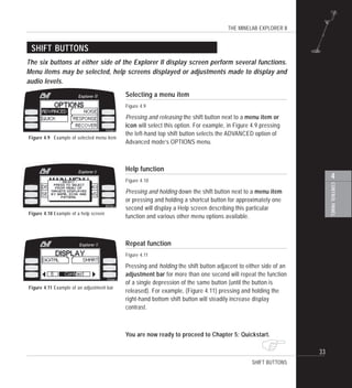 THE MINELAB EXPLORER II
33
4
CONTROLPANEL
!
SHIFT BUTTONS
The six buttons at either side of the Explorer II display screen perform several functions.
Menu items may be selected, help screens displayed or adjustments made to display and
audio levels.
Selecting a menu item
Figure 4.9
Pressing and releasing the shift button next to a menu item or
icon will select this option. For example, in Figure 4.9 pressing
the left-hand top shift button selects the ADVANCED option of
Advanced mode’s OPTIONS menu.
Help function
Figure 4.10
Pressing and holding down the shift button next to a menu item
or pressing and holding a shortcut button for approximately one
second will display a Help screen describing this particular
function and various other menu options available.
Repeat function
Figure 4.11
Pressing and holding the shift button adjacent to either side of an
adjustment bar for more than one second will repeat the function
of a single depression of the same button (until the button is
released). For example, (Figure 4.11) pressing and holding the
right-hand bottom shift button will steadily increase display
contrast.
You are now ready to proceed to Chapter 5: Quickstart.
Figure 4.11 Example of an adjustment bar
SHIFT BUTTONS
Figure 4.10 Example of a help screen
Figure 4.9 Example of selected menu item
 