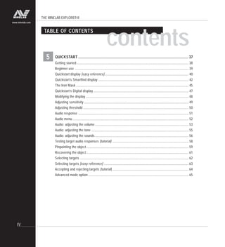 THE MINELAB EXPLORER II
IV
www.minelab.com
5
TABLE OF CONTENTS
contents
QUICKSTART ...................................................................................................................... 37
Getting started....................................................................................................................................... 38
Beginner use ......................................................................................................................................... 39
Quickstart display [easy reference]..................................................................................................... 40
Quickstart’s Smartfind display ............................................................................................................. 42
The Iron Mask........................................................................................................................................ 45
Quickstart’s Digital display................................................................................................................... 47
Modifying the display ............................................................................................................................ 48
Adjusting sensitivity .............................................................................................................................. 49
Adjusting threshold ............................................................................................................................... 50
Audio response ..................................................................................................................................... 51
Audio menu ............................................................................................................................................ 52
Audio: adjusting the volume................................................................................................................. 53
Audio: adjusting the tone ..................................................................................................................... 55
Audio: adjusting the sounds................................................................................................................. 56
Testing target audio responses [tutorial] ............................................................................................ 58
Pinpointing the object ........................................................................................................................... 59
Recovering the object ........................................................................................................................... 61
Selecting targets ................................................................................................................................... 62
Selecting targets [easy reference] ...................................................................................................... 63
Accepting and rejecting targets [tutorial] ............................................................................................ 64
Advanced mode option ......................................................................................................................... 65
 