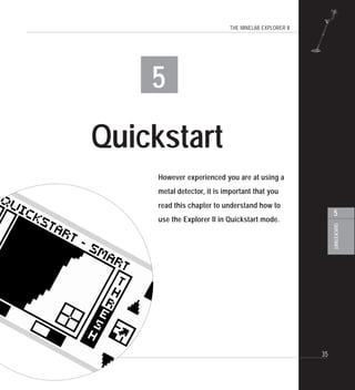 THE MINELAB EXPLORER II
35
QUICKSTART
5
5
Quickstart
However experienced you are at using a
metal detector, it is important that you
read this chapter to understand how to
use the Explorer II in Quickstart mode.
 