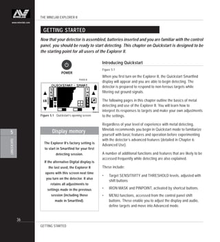 THE MINELAB EXPLORER II
36
QUICKSTART
5
www.minelab.com
GETTING STARTED
Introducing Quickstart
Figure 5.1
When you first turn on the Explorer II, the Quickstart Smartfind
display will appear and you are able to begin detecting. The
detector is prepared to respond to non-ferrous targets while
filtering out ground signals.
The following pages in this chapter outline the basics of metal
detecting and use of the Explorer II. You will learn how to
interpret its responses to targets and make your own adjustments
to the settings.
Regardless of your level of experience with metal detecting,
Minelab recommends you begin in Quickstart mode to familiarize
yourself with basic features and operation before experimenting
with the detector’s advanced features (detailed in Chapter 6:
Advanced Use).
A number of additional functions and features that are likely to be
accessed frequently while detecting are also explained.
These include:
• Target SENSITIVITY and THRESHOLD levels, adjusted with
shift buttons
• IRON MASK and PINPOINT, activated by shortcut buttons.
• MENU functions, accessed from the control panel shift
buttons. These enable you to adjust the display and audio,
define targets and move into Advanced mode.
Figure 5.1 Quickstart’s opening screen
Now that your detector is assembled, batteries inserted and you are familiar with the control
panel, you should be ready to start detecting. This chapter on Quickstart is designed to be
the starting point for all users of the Explorer II.
GETTING STARTED
Display memory
The Explorer II’s factory setting is
to start in Smartfind for your first
detecting session.
If the alternative Digital display is
the last used, the Explorer II
opens with this screen next time
you turn on the detector. It also
retains all adjustments to
settings made in the previous
session (including those
made in Smartfind).
POWER
P0400bP0400-B
 