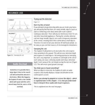 THE MINELAB EXPLORER II
37
QUICKSTART
5
BEGINNER USE
Trying out the detector
Figure 5.2
Don’t try this at home!
If you attempt to begin detecting while you are inside your home,
you will quickly find that there are many metallic objects (such as
nails or reinforcing in the floor) which will result in almost
continuous detection. There will also be interference from TV sets
and other household appliances. Placing the sensitive detector
coil near large metallic objects can result in temporary saturation
of the sensor, meaning that it then cannot detect small objects.
Therefore it is best to turn your detector off and head outside, as
far away as you can from sources of electromagnetic disturbance.
Sweeping the coil
The Explorer II will perform at its best when the coil is kept in
close proximity to the ground. This will increase detection depth
and response to small objects. Becoming practised at sweeping
the coil is very important, as variation in coil height at the end of
each swing can cause confusing sounds and reduce detection
depth. Each sweep of the coil should overlap the last one (Figure
5.2). This will ensure good ground coverage.
You think you’ve found something?
When an object is detected, the Explorer II emits an audio
response and visually displays a target classification on the
control panel’s screen.
Before you attempt to pinpoint or recover the object – which
is explained later in this chapter – it is vital you understand
how to interpret these audio and visual responses.
This is explained over the next few pages.
Figure 5.2 Sweeping the coil
BEGINNER USE
Audio Overload
Sometimes it is possible that a
large object close to the search
coil will overload the detector’s
electronics. When this happens,
the Explorer II emits a low ‘warble’
which will repeat until the coil is
moved away from the source of the
overload.
P0265-A
CORRECT
INCORRECT
 