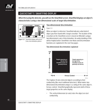 THE MINELAB EXPLORER II
40
QUICKSTART
5
www.minelab.com
Figure 5.3 Smartfind display with preset
Coins discrimination pattern
Two-dimensional discrimination
Figure 5.3
When an object is detected, Smartfind indicates what kind of
object you have found with a target crosshair. The location of this
crosshair on the Smartfind screen is based on Minelab's unique
two-dimensional scale of discrimination. An understanding of this
will be helpful before Smartfind's Iron Mask and Discrimination
functions are explained in the next few pages.
Two-dimensional discrimination explained
QUICKSTART’S SMARTFIND DISPLAY
When first using the detector, you will see the Smartfind screen. Smartfind displays an object's
characteristics using a two-dimensional scale of target discrimination.
The Explorer II rates detected objects according to their
conductivity (like most traditional detectors). What makes two-
dimensional discrimination unique is a rating of the same object's
ferrous content. Smartfind graphically represents both of these
target properties on the same display.
• The vertical dimension (or axis) rates the object on size/
conductivity.
QUICKSTART’S SMARTFIND DISPLAY
 