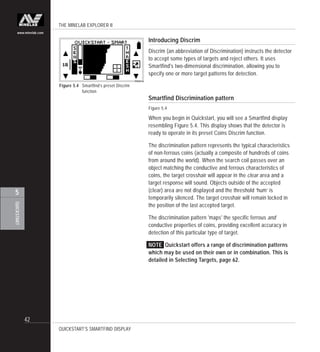 THE MINELAB EXPLORER II
42
QUICKSTART
5
www.minelab.com
Introducing Discrim
Discrim (an abbreviation of Discrimination) instructs the detector
to accept some types of targets and reject others. It uses
Smartfind's two-dimensional discrimination, allowing you to
specify one or more target patterns for detection.
Smartfind Discrimination pattern
Figure 5.4
When you begin in Quickstart, you will see a Smartfind display
resembling Figure 5.4. This display shows that the detector is
ready to operate in its preset Coins Discrim function.
The discrimination pattern represents the typical characteristics
of non-ferrous coins (actually a composite of hundreds of coins
from around the world). When the search coil passes over an
object matching the conductive and ferrous characteristics of
coins, the target crosshair will appear in the clear area and a
target response will sound. Objects outside of the accepted
(clear) area are not displayed and the threshold ‘hum’ is
temporarily silenced. The target crosshair will remain locked in
the position of the last accepted target.
The discrimination pattern 'maps' the specific ferrous and
conductive properties of coins, providing excellent accuracy in
detection of this particular type of target.
NOTE Quickstart offers a range of discrimination patterns
which may be used on their own or in combination. This is
detailed in Selecting Targets, page 62.
Figure 5.4 Smartfind’s preset Discrim
function
QUICKSTART’S SMARTFIND DISPLAY
 