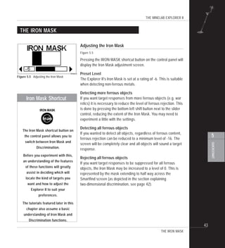 THE MINELAB EXPLORER II
43
QUICKSTART
5
THE IRON MASK
THE IRON MASK
Adjusting the Iron Mask
Figure 5.5
Pressing the IRON MASK shortcut button on the control panel will
display the Iron Mask adjustment screen.
Preset Level
The Explorer II's Iron Mask is set at a rating of -6. This is suitable
when detecting non-ferrous metals.
Detecting more ferrous objects
If you want target responses from more ferrous objects (e.g. war
relics) it is necessary to reduce the level of ferrous rejection. This
is done by pressing the bottom left shift button next to the slider
control, reducing the extent of the Iron Mask. You may need to
experiment a little with the settings.
Detecting all ferrous objects
If you wanted to detect all objects, regardless of ferrous content,
ferrous rejection can be reduced to a minimum level of -16. The
screen will be completely clear and all objects will sound a target
response.
Rejecting all ferrous objects
If you want target responses to be suppressed for all ferrous
objects, the Iron Mask may be increased to a level of 0. This is
represented by the mask extending to half way across the
Smartfind screen (as depicted in the section explaining
two-dimensional discrimination, see page 42).
Figure 5.5 Adjusting the Iron Mask
The Iron Mask shortcut button on
the control panel allows you to
switch between Iron Mask and
Discrimination.
Before you experiment with this,
an understanding of the features
of these functions will greatly
assist in deciding which will
locate the kind of targets you
want and how to adjust the
Explorer II to suit your
preferences.
The tutorials featured later in this
chapter also assume a basic
understanding of Iron Mask and
Discrimination functions.
Iron Mask Shortcut
 