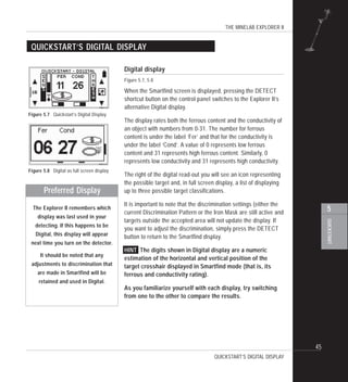 THE MINELAB EXPLORER II
45
QUICKSTART
5
Digital display
Figure 5.7, 5.8
When the Smartfind screen is displayed, pressing the DETECT
shortcut button on the control panel switches to the Explorer II’s
alternative Digital display.
The display rates both the ferrous content and the conductivity of
an object with numbers from 0-31. The number for ferrous
content is under the label ‘Fer’ and that for the conductivity is
under the label ‘Cond’. A value of 0 represents low ferrous
content and 31 represents high ferrous content. Similarly, 0
represents low conductivity and 31 represents high conductivity.
The right of the digital read-out you will see an icon representing
the possible target and, in full screen display, a list of displaying
up to three possible target classifications.
It is important to note that the discrimination settings (either the
current Discrimination Pattern or the Iron Mask are still active and
targets outside the accepted area will not update the display. If
you want to adjust the discrimination, simply press the DETECT
button to return to the Smartfind display.
HINT The digits shown in Digital display are a numeric
estimation of the horizontal and vertical position of the
target crosshair displayed in Smartfind mode (that is, its
ferrous and conductivity rating).
As you familiarize yourself with each display, try switching
from one to the other to compare the results.
QUICKSTART’S DIGITAL DISPLAY
QUICKSTART’S DIGITAL DISPLAY
Preferred Display
The Explorer II remembers which
display was last used in your
detecting. If this happens to be
Digital, this display will appear
next time you turn on the detector.
It should be noted that any
adjustments to discrimination that
are made in Smartfind will be
retained and used in Digital.
Figure 5.7 Quickstart’s Digital Display
Figure 5.8 Digital as full screen display
P0611-A
P0612-A
 