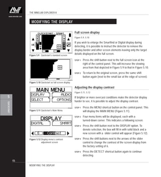 THE MINELAB EXPLORER II
46
QUICKSTART
5
www.minelab.com
MODIFYING THE DISPLAY
Figure 5.11 Quickstart’s Main Menu
Full screen display
Figure 5.9, 5.10
If you wish to enlarge the Smartfind or Digital display during
detecting, it is possible to instruct the detector to remove the
display border and other screen elements leaving only the target
details displayed on the full screen.
STEP 1 Press the shift button next to the full screen icon at the
right of the control panel. This will increase the viewing
area from that depicted in Figure 5.9 to that in Figure 5.10.
STEP 2 To return to the original screen, press the same shift
button again (next to the small bar at the edge of screen).
Adjusting the display contrast
Figure 5.11, 5.12
If brighter or more overcast conditions make the detector display
harder to see, it is possible to adjust the display contrast.
STEP 1 Press the MENU shortcut button on the control panel. This
will display the MAIN MENU (Figure 5.11).
STEP 2 Four menu items will be displayed, each with a
turned-down corner. This indicates a following screen.
STEP 3 Press the shift button next to the DISPLAY option. To
denote selection, the box will fill in with solid black and a
new screen with a slider control will appear (Figure 5.12).
STEP 4 Press the shift buttons next to the arrows of the slider
control to change the contrast of the screen display from
the factory setting of 6.
STEP 5 Press the DETECT shortcut button again to continue
detecting.
Figure 5.9 Quickstart’s standard screen
Figure 5.10 Quickstart as full screen display
Figure 5.12 Display menu’s contrast
adjustment screen
MODIFYING THE DISPLAY
 