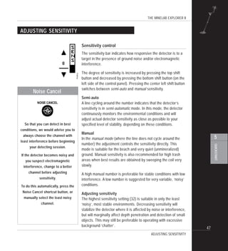 THE MINELAB EXPLORER II
47
QUICKSTART
5
ADJUSTING SENSITIVITY
Sensitivity control
The sensitivity bar indicates how responsive the detector is to a
target in the presence of ground noise and/or electromagnetic
interference.
The degree of sensitivity is increased by pressing the top shift
button and decreased by pressing the bottom shift button (on the
left side of the control panel). Pressing the center left shift button
switches between semi-auto and manual sensitivity.
Semi-auto
A line cycling around the number indicates that the detector’s
sensitivity is in semi-automatic mode. In this mode, the detector
continuously monitors the environmental conditions and will
adjust actual detector sensitivity as close as possible to your
specified level of stability, depending on these conditions.
Manual
In the manual mode (where the line does not cycle around the
number) the adjustment controls the sensitivity directly. This
mode is suitable for the beach and very quiet (unmineralized)
ground. Manual sensitivity is also recommended for high trash
areas when best results are obtained by sweeping the coil very
slowly.
A high manual number is preferable for stable conditions with low
interference. A low number is suggested for very variable, ‘noisy’
conditions.
Adjusting sensitivity
The highest sensitivity setting (32) is suitable in only the least
‘noisy’, most stable environments. Decreasing sensitivity will
stabilize the detector where it is affected by noise or interference,
but will marginally affect depth penetration and detection of small
objects. This may still be preferable to operating with excessive
background ‘chatter’.
ADJUSTING SENSITIVITY
So that you can detect in best
conditions, we would advise you to
always choose the channel with
least interference before beginning
your detecting session.
If the detector becomes noisy and
you suspect electromagnetic
interference, change to a better
channel before adjusting
sensitivity.
To do this automatically, press the
Noise Cancel shortcut button, or
manually select the least noisy
channel.
Noise Cancel
 