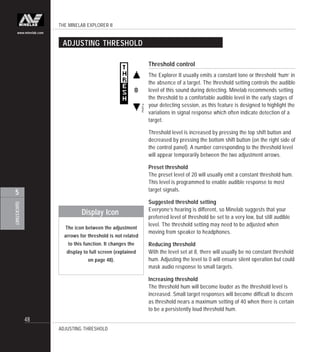 THE MINELAB EXPLORER II
48
QUICKSTART
5
www.minelab.com
Threshold control
The Explorer II usually emits a constant tone or threshold ‘hum’ in
the absence of a target. The threshold setting controls the audible
level of this sound during detecting. Minelab recommends setting
the threshold to a comfortable audible level in the early stages of
your detecting session, as this feature is designed to highlight the
variations in signal response which often indicate detection of a
target.
Threshold level is increased by pressing the top shift button and
decreased by pressing the bottom shift button (on the right side of
the control panel). A number corresponding to the threshold level
will appear temporarily between the two adjustment arrows.
Preset threshold
The preset level of 20 will usually emit a constant threshold hum.
This level is programmed to enable audible response to most
target signals.
Suggested threshold setting
Everyone’s hearing is different, so Minelab suggests that your
preferred level of threshold be set to a very low, but still audible
level. The threshold setting may need to be adjusted when
moving from speaker to headphones.
Reducing threshold
With the level set at 8, there will usually be no constant threshold
hum. Adjusting the level to 0 will ensure silent operation but could
mask audio response to small targets.
Increasing threshold
The threshold hum will become louder as the threshold level is
increased. Small target responses will become difficult to discern
as threshold nears a maximum setting of 40 when there is certain
to be a persistently loud threshold hum.
ADJUSTING THRESHOLD
ADJUSTING THRESHOLD
The icon between the adjustment
arrows for threshold is not related
to this function. It changes the
display to full screen (explained
on page 48).
Display Icon
 