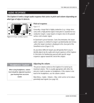 THE MINELAB EXPLORER II
49
QUICKSTART
5
AUDIO RESPONSE
Pitch of response
Figure 5.13
Generally, a target that is highly conductive (e.g. a large silver
coin) emits a high pitched signal. A low pitch is sounded for less
conductive targets. Large targets or targets close to the ground
surface emit a louder signal.
In Quickstart’s preset function, Coins Discrimination, the target
audio response is emitted if a target is predominantly non-ferrous
–when the target crosshair is displayed in the clear part of the
Smartfind screen (Figure 5.13).
As you detect different targets you will quickly find it easy to
identify objects by the audio and visual responses of the Explorer
II. Directions for familiarizing yourself with specific target
responses appear toward the end of this chapter.
Adjusting the volume
The preset volume control on the Explorer II is turned up to
maximum volume. This is usually appropriate with either the
detector’s built-in speaker or headphones. If the volume is too
loud in the headphones, use the volume control.
Main Menu > Audio > Volume > Max. Limit can be set to reduce
potentially loud signals (see page 54).
The Explorer II emits a target audio response that varies in pitch and volume depending on
what type of object it detects.
AUDIO RESPONSE
Figure 5.13 Target sounding response
Headphones Caution!
When using headphones, volume
level should be adjusted to protect
your hearing from excessive
sound.
 