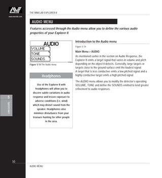 THE MINELAB EXPLORER II
50
QUICKSTART
5
www.minelab.com
AUDIO MENU
Introduction to the Audio menu
Figure 5.14
Main Menu > AUDIO
As mentioned earlier in the section on Audio Response, the
Explorer II emits a target signal that varies in volume and pitch
depending on the object it detects. Generally, large targets or
targets close to the ground surface emit the loudest signal.
A target that is less conductive emits a low pitched signal and a
highly-conductive target emits a high pitched signal.
The AUDIO menu allows you to modify the detector’s operating
VOLUME, TONE and define the SOUNDS emitted to lend greater
refinement to audio responses.
Figure 5.14 The Audio menu
Features accessed through the Audio menu allow you to define the various audio
properties of your Explorer II.
AUDIO MENU
Headphones
Use of the Explorer II with
headphones will allow you to
discern subtle variations in audio
response and lessen exposure to
adverse conditions (i.e. wind)
which may distort sound from the
speaker. Headphones also
minimize disturbance from your
treasure hunting for other people
in the area.
 