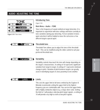 THE MINELAB EXPLORER II
53
QUICKSTART
5
AUDIO: ADJUSTING THE TONE
Figure 5.18 Tone menu
AUDIO: ADJUSTING THE TONE
Introducing Tone
Figure 5.18
Main Menu > Audio > TONE
Tone is the frequency of sound emitted on target detection. It is
important to experiment with tone settings and listen carefully to
tone variations during your detecting. To test variation in tones
upon selection it will be helpful to move the coil across a few
different targets spaced apart.
Threshold tone
Threshold Tone allows you to adjust the tone of the threshold
‘hum’. This can be modified using the slider control to suit your
preferred threshold tone.
Variability
Variability controls how much the tone will change depending on
the target’s characteristics. A setting of 10 represents significant
variation from target to target. A setting of 1 represents minimum
change in pitch. Variation of pitch between targets can greatly
assist in identifying targets in close proximity to one another.
Limits
This sets the upper limit of all tones emitted by the Explorer II.
Minelab recommends setting the upper limit to the highest
frequency you are comfortable with. You can test the upper limits
with a highly conductive object (e.g. a large silver coin). Setting
the limit to 1 will produce only low pitch target signals, a setting of
10 will provide very high as well as low pitch signals.
 