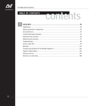 THE MINELAB EXPLORER II
VI
www.minelab.com
7 USER INFO .......................................................................................................................... 89
Helpful hints........................................................................................................................................... 90
Battery performance comparisons ...................................................................................................... 92
User preferences................................................................................................................................... 93
Control Panel button functions ............................................................................................................ 95
Quickstart menu structure .................................................................................................................... 96
Advanced menu structure .................................................................................................................... 97
Troubleshooting..................................................................................................................................... 98
Service repair form ............................................................................................................................... 99
Warranty ............................................................................................................................................... 101
Technical specifications for the Minelab Explorer II ........................................................................ 102
Explorer model features ..................................................................................................................... 103
Glossary of terms ................................................................................................................................ 104
Detector care and safety .................................................................................................................... 108
TABLE OF CONTENTS
contents
 