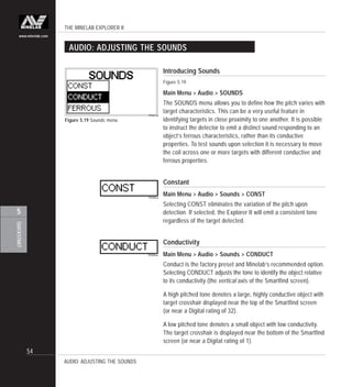 THE MINELAB EXPLORER II
54
QUICKSTART
5
www.minelab.com
AUDIO: ADJUSTING THE SOUNDS
Figure 5.19 Sounds menu
AUDIO: ADJUSTING THE SOUNDS
Introducing Sounds
Figure 5.19
Main Menu > Audio > SOUNDS
The SOUNDS menu allows you to define how the pitch varies with
target characteristics. This can be a very useful feature in
identifying targets in close proximity to one another. It is possible
to instruct the detector to emit a distinct sound responding to an
object’s ferrous characteristics, rather than its conductive
properties. To test sounds upon selection it is necessary to move
the coil across one or more targets with different conductive and
ferrous properties.
Constant
Main Menu > Audio > Sounds > CONST
Selecting CONST eliminates the variation of the pitch upon
detection. If selected, the Explorer II will emit a consistent tone
regardless of the target detected.
Conductivity
Main Menu > Audio > Sounds > CONDUCT
Conduct is the factory preset and Minelab’s recommended option.
Selecting CONDUCT adjusts the tone to identify the object relative
to its conductivity (the vertical axis of the Smartfind screen).
A high pitched tone denotes a large, highly conductive object with
target crosshair displayed near the top of the Smartfind screen
(or near a Digital rating of 32).
A low pitched tone denotes a small object with low conductivity.
The target crosshair is displayed near the bottom of the Smartfind
screen (or near a Digital rating of 1).
 