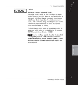 THE MINELAB EXPLORER II
55
QUICKSTART
5
AUDIO: ADJUSTING THE SOUNDS
Ferrous
Main Menu > Audio > Sounds > FERROUS
Selecting FERROUS adjusts the tone according to the target’s
ferrous content (the horizontal axis of the Smartfind screen or the
first number in the Digital display). A low ‘blaat’ tone denotes a
highly ferrous object, displayed on the left of the screen and
having a high ‘Fer’ number. A high pitched ‘squeak’ tone denotes
a non-ferrous target, displayed on the right of the Smartfind
screen and having a low ‘Fer’ number.
Clear the Smartfind screen to test the Ferrous sound. There are
two ways to do this: adjust the Iron Mask level to -16 or choose
CLEAR from Main Menu > Discrim > SELECT.
NOTE When the Iron Mask is set to the left of the Smartfind
screen (setting -16) there will be a maximum variation in
pitch between detected objects. When the Iron Mask is fully
activated (setting 0) there will be no signal for objects with
ferrous content.
 