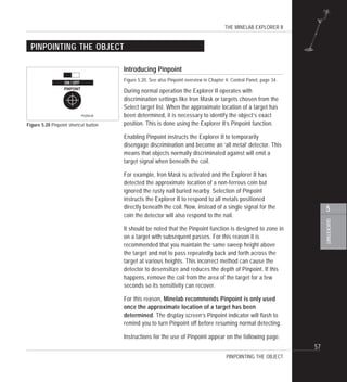 THE MINELAB EXPLORER II
57
QUICKSTART
5
PINPOINTING THE OBJECT
Introducing Pinpoint
Figure 5.20. See also Pinpoint overview in Chapter 4: Control Panel, page 34.
During normal operation the Explorer II operates with
discrimination settings like Iron Mask or targets chosen from the
Select target list. When the approximate location of a target has
been determined, it is necessary to identify the object’s exact
position. This is done using the Explorer II’s Pinpoint function.
Enabling Pinpoint instructs the Explorer II to temporarily
disengage discrimination and become an ‘all metal’ detector. This
means that objects normally discriminated against will emit a
target signal when beneath the coil.
For example, Iron Mask is activated and the Explorer II has
detected the approximate location of a non-ferrous coin but
ignored the rusty nail buried nearby. Selection of Pinpoint
instructs the Explorer II to respond to all metals positioned
directly beneath the coil. Now, instead of a single signal for the
coin the detector will also respond to the nail.
It should be noted that the Pinpoint function is designed to zone in
on a target with subsequent passes. For this reason it is
recommended that you maintain the same sweep height above
the target and not to pass repeatedly back and forth across the
target at various heights. This incorrect method can cause the
detector to desensitize and reduces the depth of Pinpoint. If this
happens, remove the coil from the area of the target for a few
seconds so its sensitivity can recover.
For this reason, Minelab recommends Pinpoint is only used
once the approximate location of a target has been
determined. The display screen’s Pinpoint indicator will flash to
remind you to turn Pinpoint off before resuming normal detecting.
Instructions for the use of Pinpoint appear on the following page.
Figure 5.20 Pinpoint shortcut button
PINPOINTING THE OBJECT
 