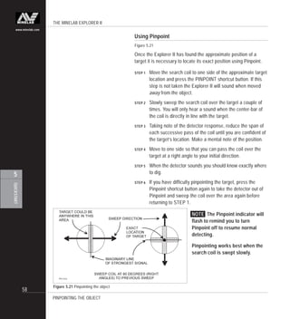 THE MINELAB EXPLORER II
58
QUICKSTART
5
www.minelab.com
Figure 5.21 Pinpointing the object
Using Pinpoint
Figure 5.21
Once the Explorer II has found the approximate position of a
target it is necessary to locate its exact position using Pinpoint.
STEP 1 Move the search coil to one side of the approximate target
location and press the PINPOINT shortcut button. If this
step is not taken the Explorer II will sound when moved
away from the object.
STEP 2 Slowly sweep the search coil over the target a couple of
times. You will only hear a sound when the center-bar of
the coil is directly in line with the target.
STEP 3 Taking note of the detector response, reduce the span of
each successive pass of the coil until you are confident of
the target’s location. Make a mental note of the position.
STEP 4 Move to one side so that you can pass the coil over the
target at a right angle to your initial direction.
STEP 5 When the detector sounds you should know exactly where
to dig.
STEP 6 If you have difficulty pinpointing the target, press the
Pinpoint shortcut button again to take the detector out of
Pinpoint and sweep the coil over the area again before
returning to STEP 1.
NOTE The Pinpoint indicator will
flash to remind you to turn
Pinpoint off to resume normal
detecting.
Pinpointing works best when the
search coil is swept slowly.
PINPOINTING THE OBJECT
 