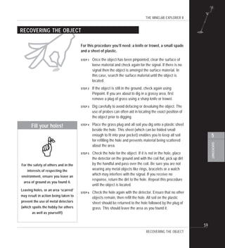 THE MINELAB EXPLORER II
59
QUICKSTART
5
"
RECOVERING THE OBJECT
For this procedure you’ll need: a knife or trowel, a small spade
and a sheet of plastic.
STEP 1 Once the object has been pinpointed, clear the surface of
loose material and check again for the signal. If there is no
signal then the object is amongst the surface material. In
this case, search the surface material until the object is
located.
STEP 2 If the object is still in the ground, check again using
Pinpoint. If you are about to dig in a grassy area, first
remove a plug of grass using a sharp knife or trowel.
STEP 3 Dig carefully to avoid defacing or devaluing the object. The
use of probes can often aid in locating the exact position of
the object prior to digging.
STEP 4 Place the grass plug and all soil you dig onto a plastic sheet
beside the hole. This sheet (which can be folded small
enough to fit into your pocket) enables you to keep all soil
for refilling the hole and prevents material being scattered
about the area.
STEP 5 Check the hole for the object. If it is not in the hole, place
the detector on the ground and with the coil flat, pick up dirt
by the handful and pass over the coil. Be sure you are not
wearing any metal objects like rings, bracelets or a watch
which may interfere with the signal. If you receive no
response, return the dirt to the hole. Repeat this procedure
until the object is located.
STEP 6 Check the hole again with the detector. Ensure that no other
objects remain, then refill the hole. All soil on the plastic
sheet should be returned to the hole followed by the plug of
grass. This should leave the area as you found it.
Fill your holes!
For the safety of others and in the
interests of respecting the
environment, ensure you leave an
area of ground as you found it.
Leaving holes, or an area ‘scarred’
may result in action being taken to
prevent the use of metal detectors
(which spoils the hobby for others
as well as yourself!)
#
RECOVERING THE OBJECT
 
