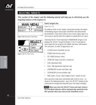 THE MINELAB EXPLORER II
60
QUICKSTART
5
www.minelab.com
SELECTING TARGETS
Select targets list
Figure 5.22, 5.23
As outlined earlier in this chapter, Quickstart provides the option
of identifying targets based upon Smartfind’s two-dimensional
discrimination. If you wish to detect one or more object types it is
necessary to specify which the Explorer II should detect or reject.
Choosing SELECT from Quickstart’s MAIN MENU (Figure 5.22)
displays the SELECT target list (Figure 5.23). It is possible to
move down this list using the left middle and lower shift buttons.
The selections, in order of appearance are:
• CLEAR (clears Smartfind screen)
• COINS (non-ferrous coins)
• FE COINS (ferrous coins)
• JEWELRY (rings, bracelets, necklaces)
• FOIL (aluminium foil)
• PULL TAB (aluminium ring from can)
• CROWNCAP (crown seal bottle cap)
• SCREWCAP (screw-on bottle cap)
• NAIL (nails, screws, short lengths of wire, shards of rust)
Once you have made your selection(s) with a tick or cross – as
shown in the following tutorial – press the DETECT button on the
control panel to begin detecting with your new target setting(s).
NOTE When you enter the SELECT menu and make choices
the Iron Mask indicator will be automatically switched to the
OFF position when you return to the Smartfind screen.
Figure 5.23 The Select menu
This section of the chapter and the following tutorial will help you to effectively use the
targeting features of the Explorer II.
Figure 5.22 Quickstart’s Main Menu
SELECTING TARGETS
 